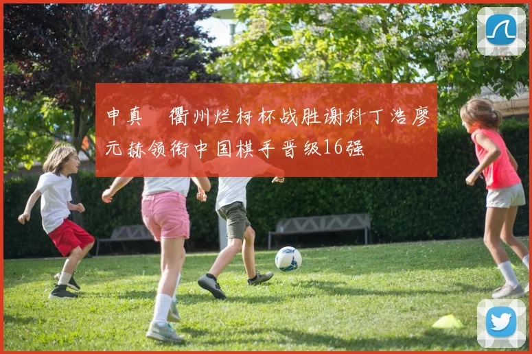 申真谞衢州烂柯杯战胜谢科丁浩廖元赫领衔中国棋手晋级16强