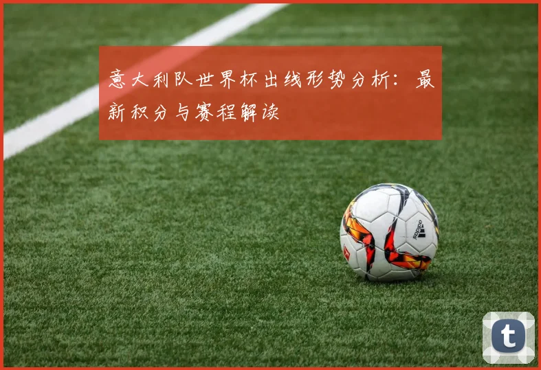 意大利队世界杯出线形势分析：最新积分与赛程解读
