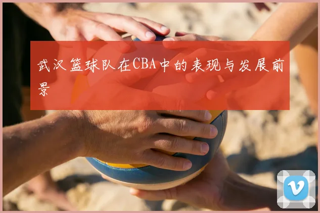武汉篮球队在CBA中的表现与发展前景